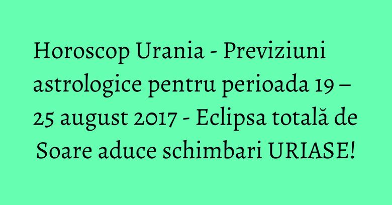 Horoscop Urania - Previziuni astrologice pentru perioada 19 &ndash; 25 august 2017 - Eclipsa totală de Soare aduce schimbari URIASE!