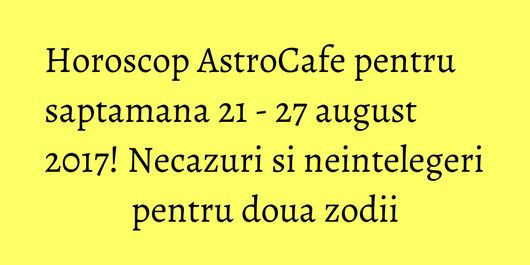 Horoscop AstroCafe pentru saptamana 21 - 27 august 2017! Necazuri si neintelegeri pentru doua zodii