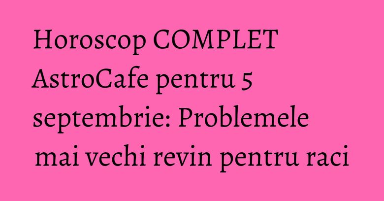 Horoscop COMPLET AstroCafe pentru 5 septembrie: Problemele mai vechi revin pentru raci