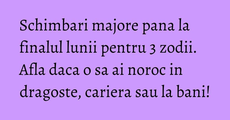 Schimbari majore pana la finalul lunii pentru 3 zodii. Afla daca o sa ai noroc in dragoste, cariera sau la bani!