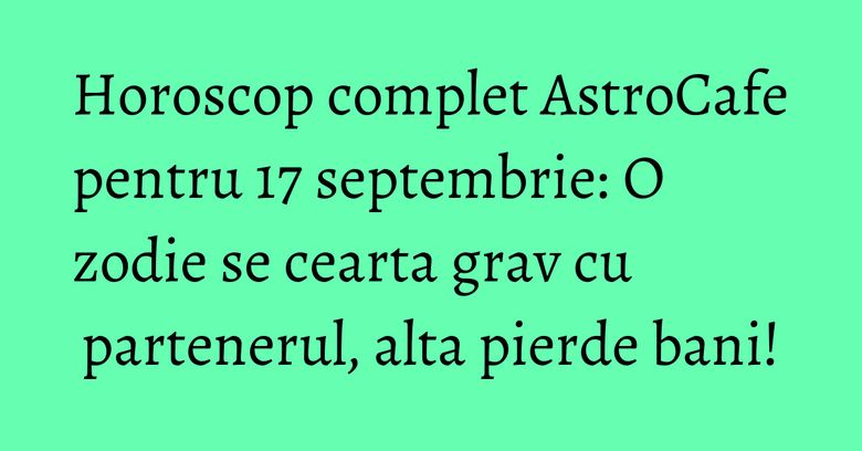 Horoscop complet AstroCafe pentru 17 septembrie: O zodie se cearta grav cu partenerul, alta pierde bani!