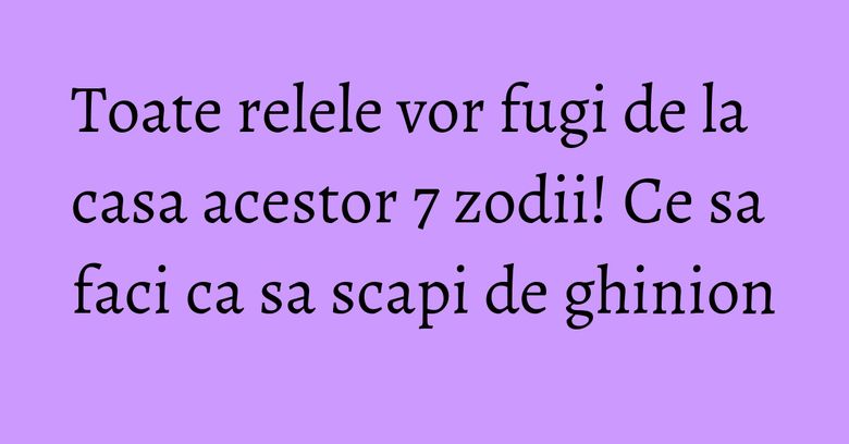 Toate relele vor fugi de la casa acestor 7 zodii! Ce sa faci ca sa scapi de ghinion