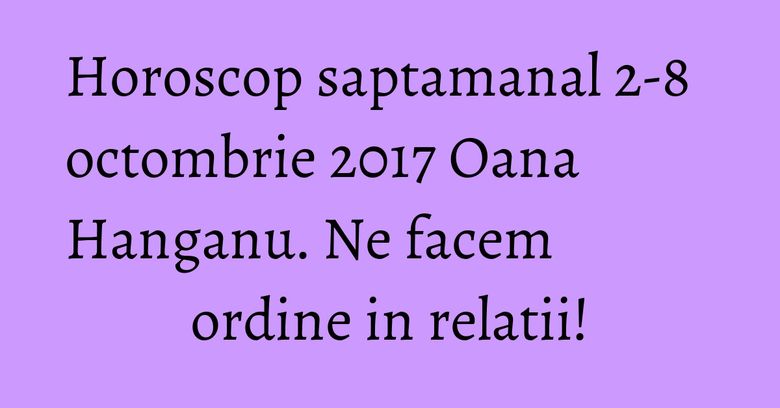 Horoscop saptamanal 2-8 octombrie 2017 Oana Hanganu. Ne facem ordine in relatii!