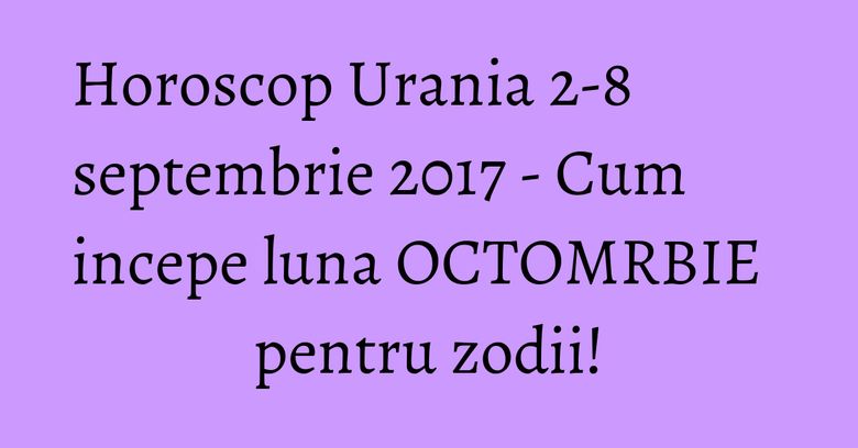 Horoscop Urania 2-8 septembrie 2017 - Cum incepe luna OCTOMRBIE pentru zodii!