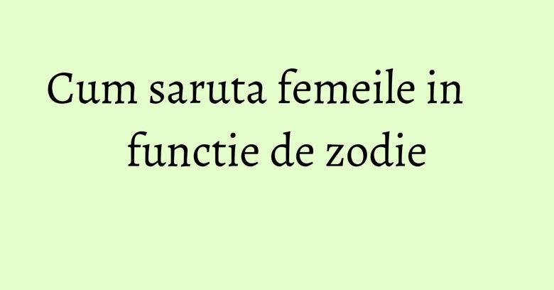 Cum saruta femeile in functie de zodie