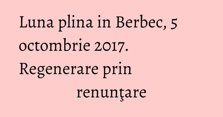 Luna plina in Berbec, 5 octombrie 2017. Regenerare prin renunţare Luna plina in Berbec, 5 octombrie 2017. Regenerare prin renunţare