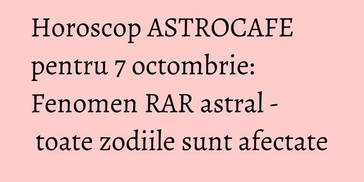 Horoscop ASTROCAFE pentru 7 octombrie: Fenomen RAR astral - toate zodiile sunt afectate