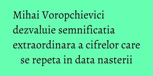 Mihai Voropchievici dezvaluie semnificatia extraordinara a cifrelor care se repeta in data nasterii