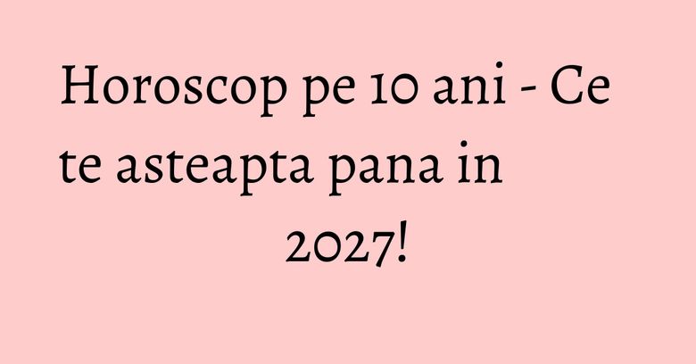 Horoscop pe 10 ani - Ce te asteapta pana in 2027! Horoscop pe 10 ani - Ce te asteapta pana in 2027!