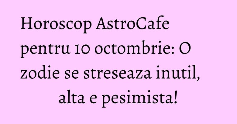 Horoscop AstroCafe pentru 10 octombrie: O zodie se streseaza inutil, alta e pesimista!