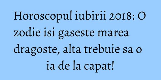 Horoscopul iubirii 2018: O zodie isi gaseste marea dragoste, alta trebuie sa o ia de la capat!