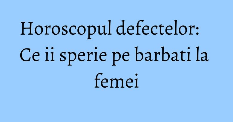 Horoscopul defectelor: Ce ii sperie pe barbati la femei Horoscopul defectelor: Ce ii sperie pe barbati la femei