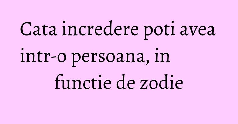 Cata incredere poti avea intr-o persoana, in functie de zodie Cata incredere poti avea intr-o persoana, in functie de zodie