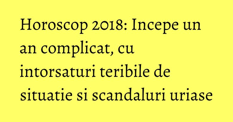 Horoscop 2018: Incepe un an complicat, cu intorsaturi teribile de situatie si scandaluri uriase