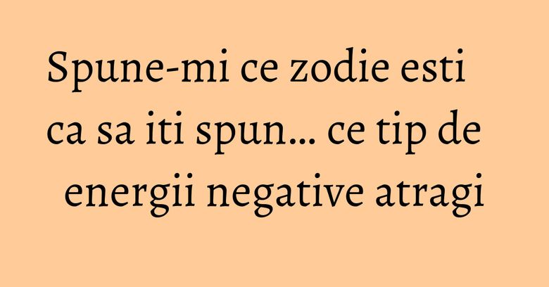 Spune-mi ce zodie esti ca sa iti spun… ce tip de energii negative atragi