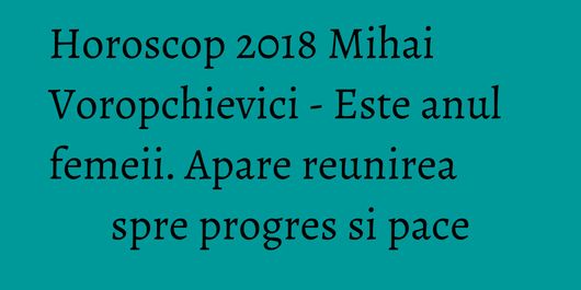 Horoscop 2018 Mihai Voropchievici - Este anul femeii. Apare reunirea spre progres si pace