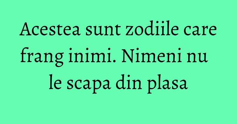 Acestea sunt zodiile care frang inimi. Nimeni nu le scapa din plasa Acestea sunt zodiile care frang inimi. Nimeni nu le scapa din plasa