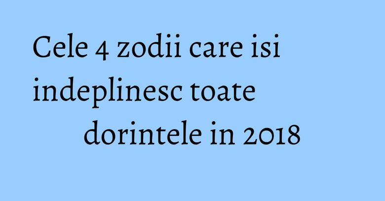 Cele 4 zodii care isi indeplinesc toate dorintele in 2018 Cele 4 zodii care isi indeplinesc toate dorintele in 2018