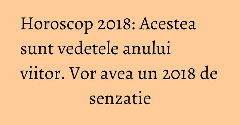 Horoscop 2018: Acestea sunt vedetele anului viitor. Vor avea un 2018 de senzatie