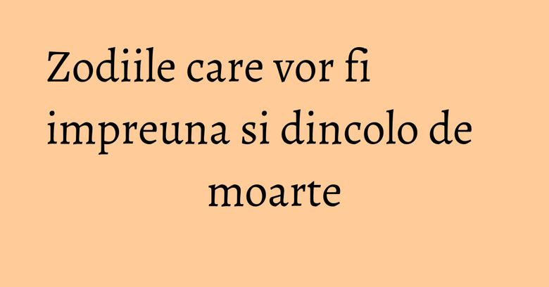 Zodiile care vor fi impreuna si dincolo de moarte Zodiile care vor fi impreuna si dincolo de moarte