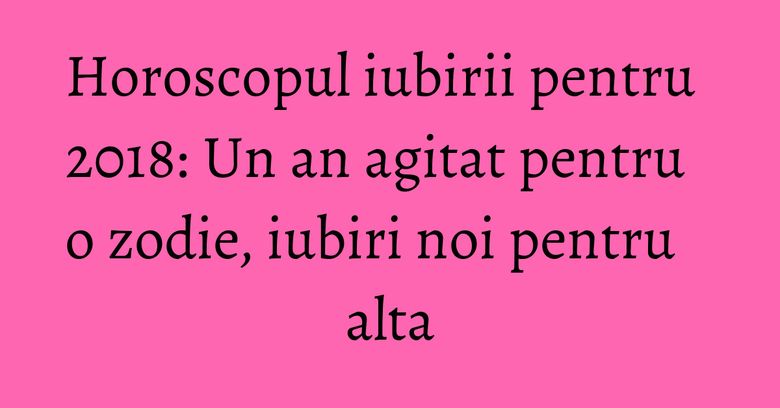 Horoscopul iubirii pentru 2018: Un an agitat pentru o zodie, iubiri noi pentru alta Horoscopul iubirii pentru 2018: Un an agitat pentru o zodie, iubiri noi pentru alta