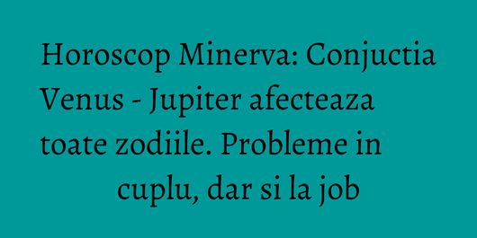 Horoscop Minerva: Conjuctia Venus - Jupiter afecteaza toate zodiile. Probleme in cuplu, dar si la job