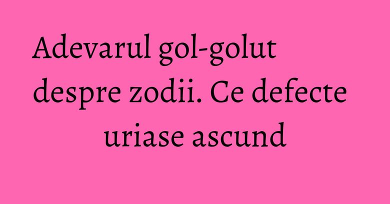 Adevarul gol-golut despre zodii. Ce defecte uriase ascund