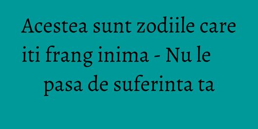 Acestea sunt zodiile care iti frang inima - Nu le pasa de suferinta ta