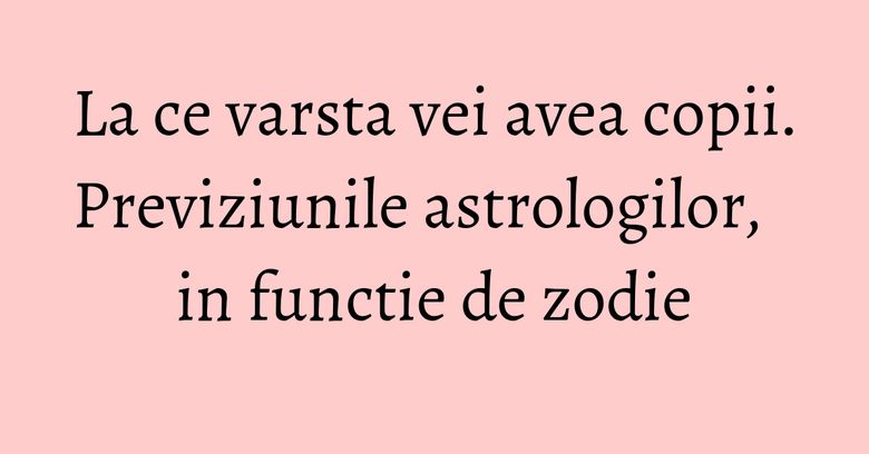 La ce varsta vei avea copii. Previziunile astrologilor, in functie de zodie La ce varsta vei avea copii. Previziunile astrologilor, in functie de zodie