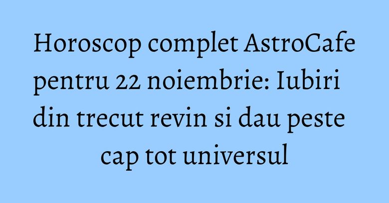 Horoscop complet AstroCafe pentru 22 noiembrie: Iubiri din trecut revin si dau peste cap tot universul