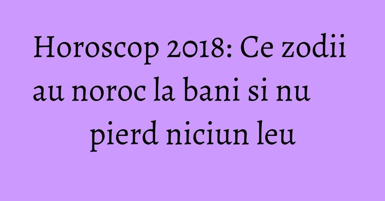 Horoscop 2018: Ce zodii au noroc la bani si nu pierd niciun leu