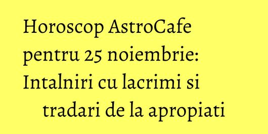 Horoscop AstroCafe pentru 25 noiembrie: Intalniri cu lacrimi si tradari de la apropiati