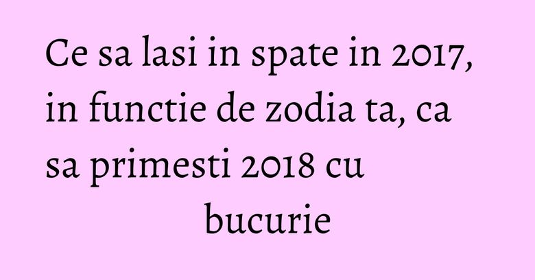 Ce sa lasi in spate in 2017, in functie de zodia ta, ca sa primesti 2018 cu bucurie Ce sa lasi in spate in 2017, in functie de zodia ta, ca sa primesti 2018 cu bucurie