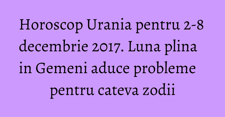 Horoscop Urania pentru 2-8 decembrie 2017. Luna plina in Gemeni aduce probleme pentru cateva zodii