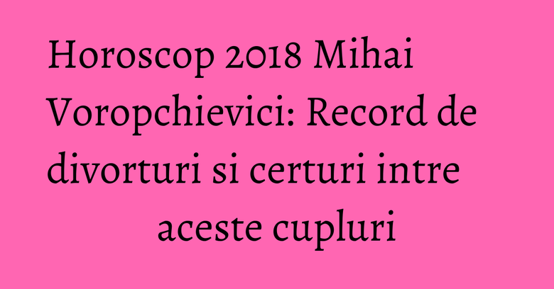 Horoscop 2018 Mihai Voropchievici: Record de divorturi si certuri intre aceste cupluri Horoscop 2018 Mihai Voropchievici: Record de divorturi si certuri intre aceste cupluri