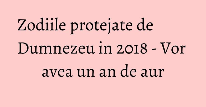 Zodiile protejate de Dumnezeu in 2018 - Vor avea un an de aur