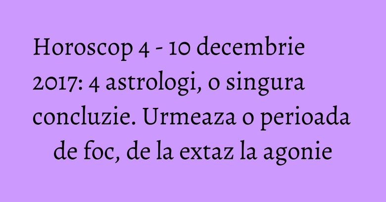 Horoscop 4 - 10 decembrie 2017: 4 astrologi, o singura concluzie. Urmeaza o perioada de foc, de la extaz la agonie Horoscop 4 - 10 decembrie 2017: 4 astrologi, o singura concluzie. Urmeaza o perioada de foc, de la extaz la agonie