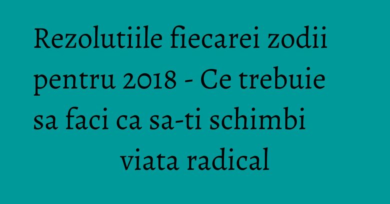 Rezolutiile fiecarei zodii pentru 2018 - Ce trebuie sa faci ca sa-ti schimbi viata radical