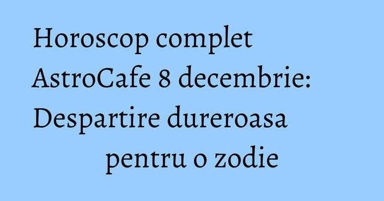Horoscop complet AstroCafe 8 decembrie: Despartire dureroasa pentru o zodie Horoscop complet AstroCafe 8 decembrie: Despartire dureroasa pentru o zodie