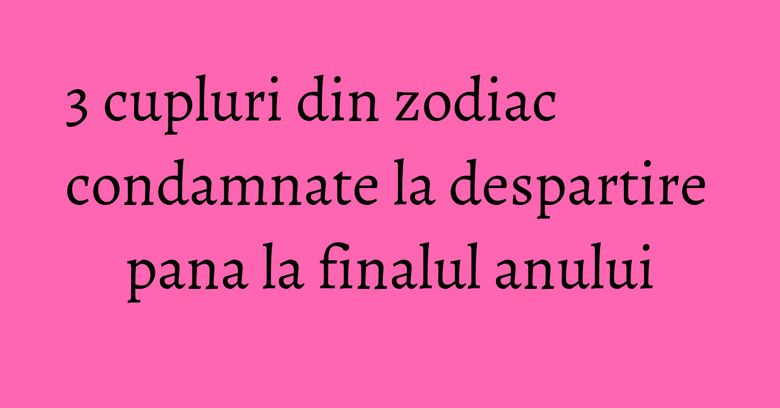 3 cupluri din zodiac condamnate la despartire pana la finalul anului