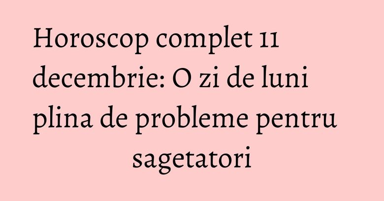 Horoscop complet 11 decembrie: O zi de luni plina de probleme pentru sagetatori