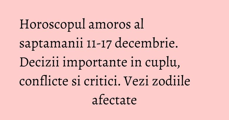 Horoscopul amoros al saptamanii 11-17 decembrie. Decizii importante in cuplu, conflicte si critici. Vezi zodiile afectate