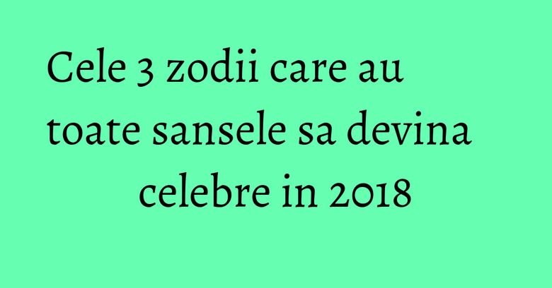 Cele 3 zodii care au toate sansele sa devina celebre in 2018