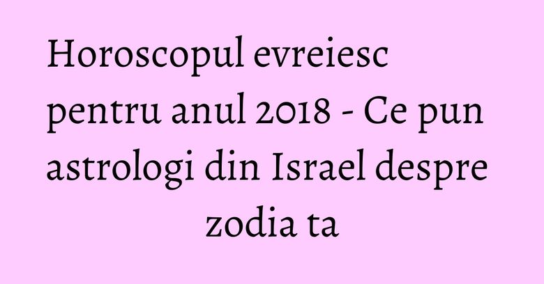 Horoscopul evreiesc pentru anul 2018 - Ce pun astrologi din Israel despre zodia ta