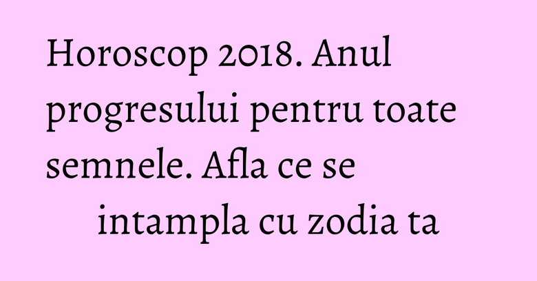 Horoscop 2018. Anul progresului pentru toate semnele. Afla ce se intampla cu zodia ta Horoscop 2018. Anul progresului pentru toate semnele. Afla ce se intampla cu zodia ta