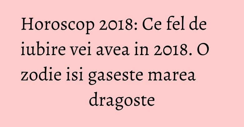 Horoscop 2018: Ce fel de iubire vei avea in 2018. O zodie isi gaseste marea dragoste Horoscop 2018: Ce fel de iubire vei avea in 2018. O zodie isi gaseste marea dragoste