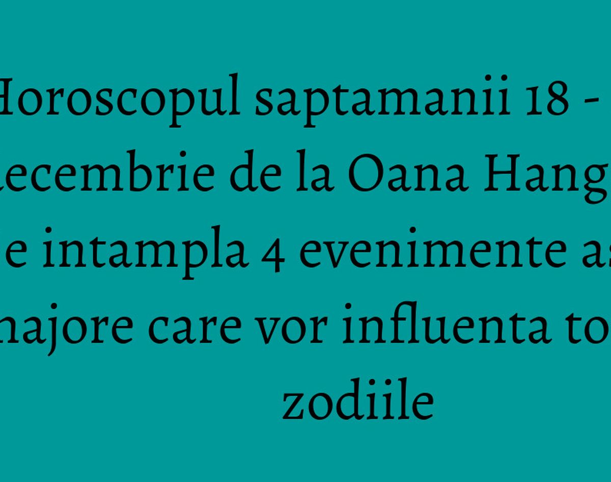Horoscopul saptamanii 18 - 24 decembrie de la Oana Hanganu - Se intampla 4 evenimente astrale majore care vor influenta toate zodiile