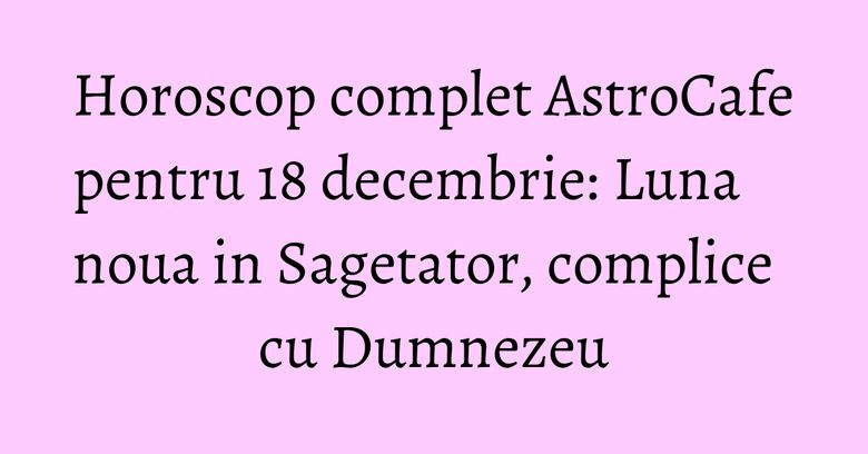 Horoscop complet AstroCafe pentru 18 decembrie: Luna noua in Sagetator, complice cu Dumnezeu Horoscop complet AstroCafe pentru 18 decembrie: Luna noua in Sagetator, complice cu Dumnezeu