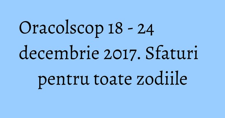 Oracolscop 18 - 24 decembrie 2017. Sfaturi pentru toate zodiile