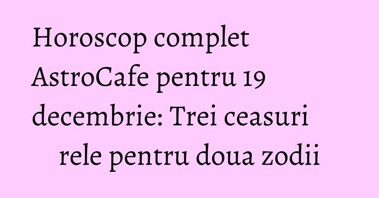 Horoscop complet AstroCafe pentru 19 decembrie: Trei ceasuri rele pentru doua zodii
